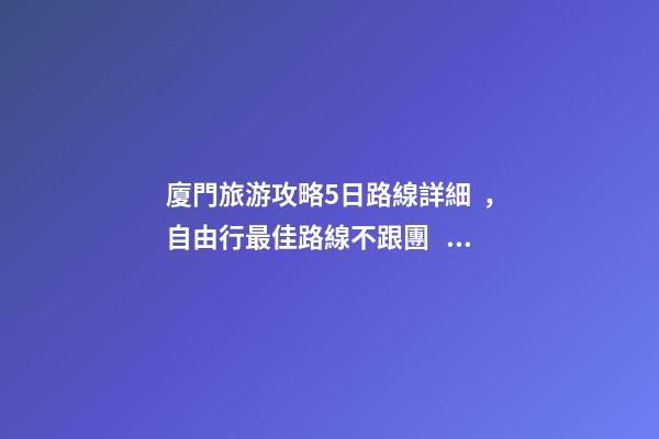 廈門旅游攻略5日路線詳細，自由行最佳路線不跟團，驢友經歷分享省錢攻略